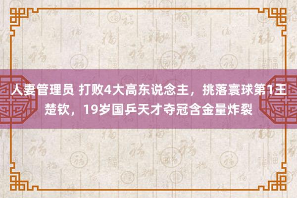 人妻管理员 打败4大高东说念主，挑落寰球第1王楚钦，19岁国乒天才夺冠含金量炸裂