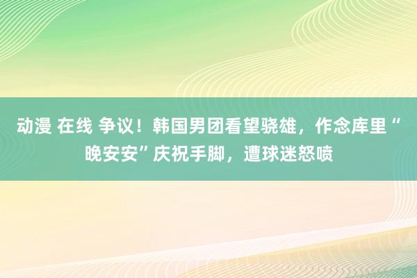 动漫 在线 争议！韩国男团看望骁雄，作念库里“晚安安”庆祝手脚，遭球迷怒喷