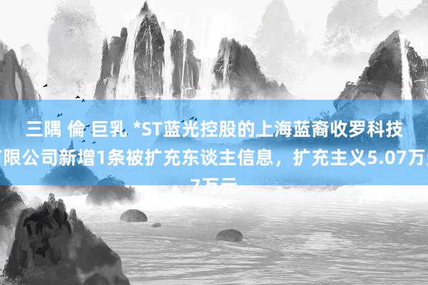 三隅 倫 巨乳 *ST蓝光控股的上海蓝裔收罗科技有限公司新增1条被扩充东谈主信息，扩充主义5.07万元