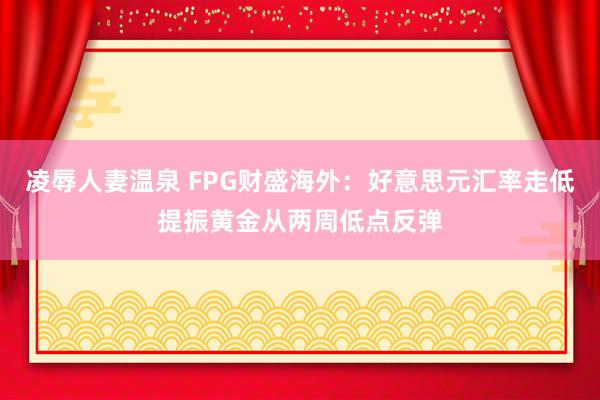 凌辱人妻温泉 FPG财盛海外：好意思元汇率走低提振黄金从两周低点反弹