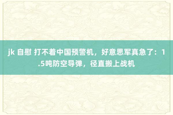 jk 自慰 打不着中国预警机，好意思军真急了：1.5吨防空导弹，径直搬上战机