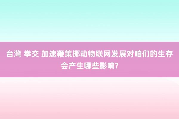 台灣 拳交 加速鞭策挪动物联网发展对咱们的生存会产生哪些影响?