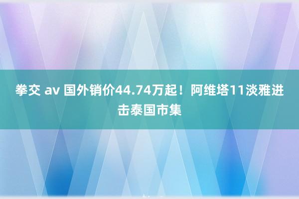 拳交 av 国外销价44.74万起！阿维塔11淡雅进击泰国市集