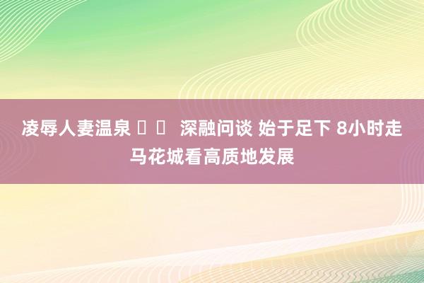 凌辱人妻温泉 		 深融问谈 始于足下 8小时走马花城看高质地发展