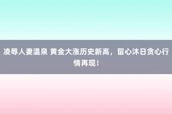 凌辱人妻温泉 黄金大涨历史新高，留心沐日贪心行情再现！