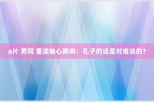 a片 男同 重读轴心期间：孔子的话是对谁说的？