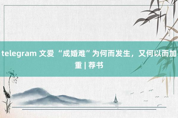 telegram 文爱 “成婚难”为何而发生，又何以而加重 | 荐书