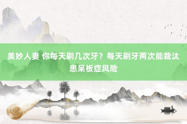 美妙人妻 你每天刷几次牙？每天刷牙两次能裁汰患呆板症风险