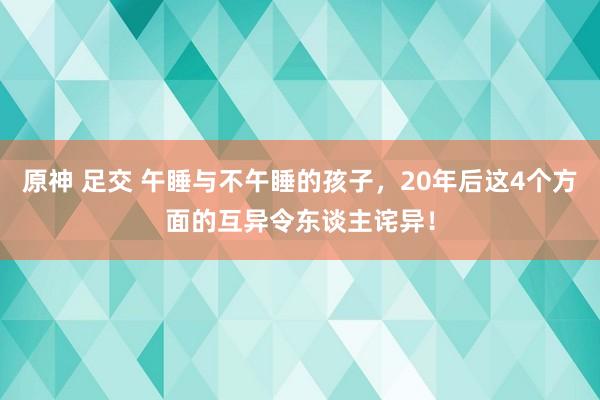 原神 足交 午睡与不午睡的孩子，20年后这4个方面的互异令东谈主诧异！