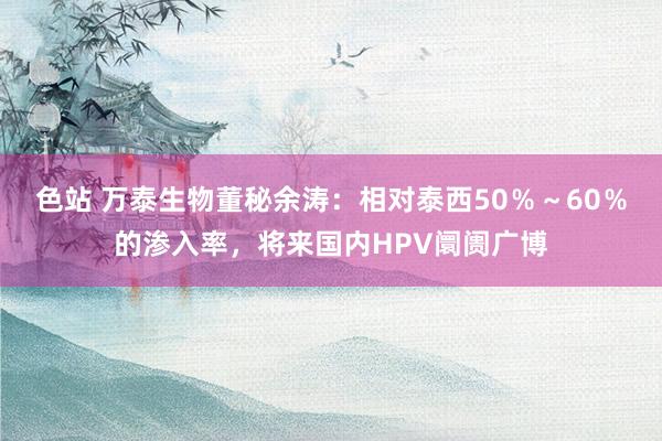 色站 万泰生物董秘余涛：相对泰西50％～60％的渗入率，将来国内HPV阛阓广博