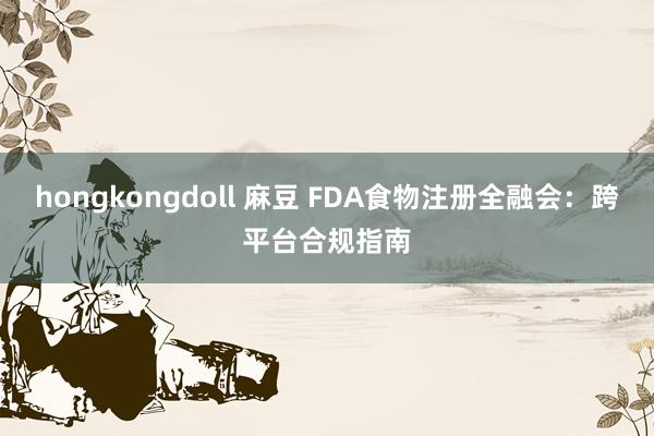 hongkongdoll 麻豆 FDA食物注册全融会：跨平台合规指南