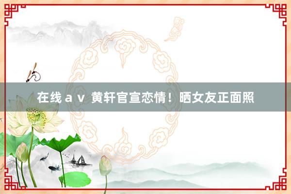 在线ａｖ 黄轩官宣恋情！晒女友正面照