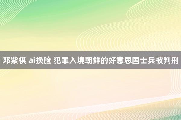 邓紫棋 ai换脸 犯罪入境朝鲜的好意思国士兵被判刑