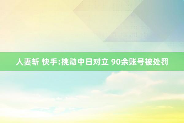 人妻斩 快手:挑动中日对立 90余账号被处罚