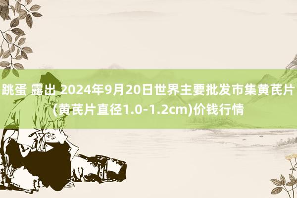 跳蛋 露出 2024年9月20日世界主要批发市集黄芪片(黄芪片直径1.0-1.2cm)价钱行情