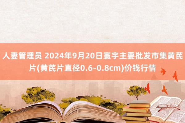 人妻管理员 2024年9月20日寰宇主要批发市集黄芪片(黄芪片直径0.6-0.8cm)价钱行情