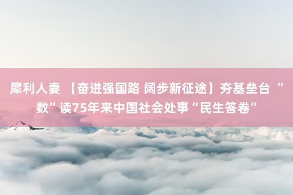 犀利人妻 【奋进强国路 阔步新征途】夯基垒台 “数”读75年来中国社会处事“民生答卷”