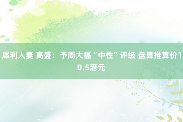 犀利人妻 高盛：予周大福“中性”评级 盘算推算价10.5港元