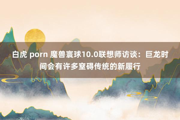 白虎 porn 魔兽寰球10.0联想师访谈：巨龙时间会有许多窒碍传统的新履行