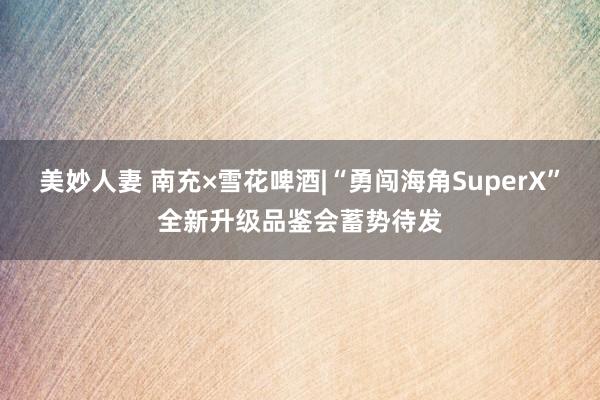 美妙人妻 南充×雪花啤酒|“勇闯海角SuperX”全新升级品鉴会蓄势待发