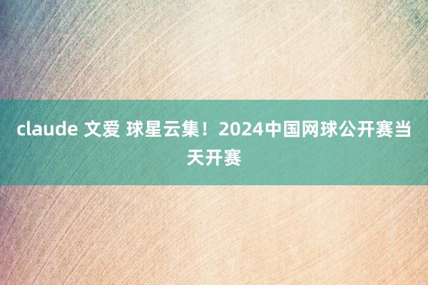 claude 文爱 球星云集！2024中国网球公开赛当天开赛