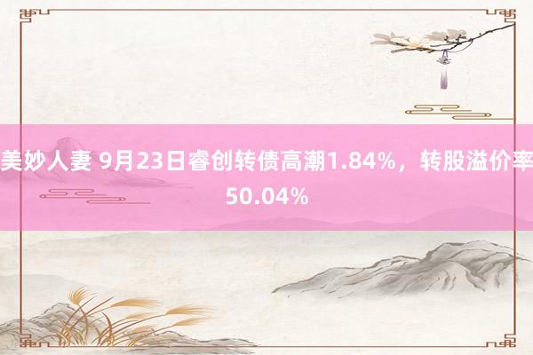 美妙人妻 9月23日睿创转债高潮1.84%，转股溢价率50.04%