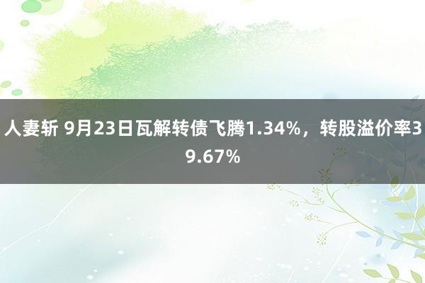 人妻斩 9月23日瓦解转债飞腾1.34%，转股溢价率39.67%