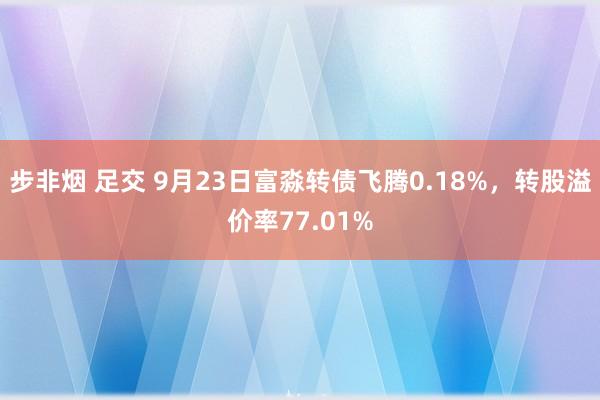 步非烟 足交 9月23日富淼转债飞腾0.18%，转股溢价率77.01%