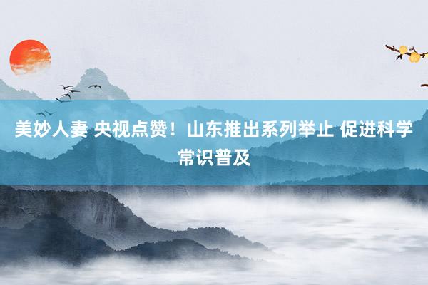 美妙人妻 央视点赞！山东推出系列举止 促进科学常识普及