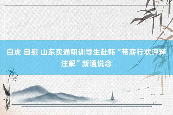 白虎 自慰 山东买通职训导生赴韩“带薪行状评释注解”新通说念