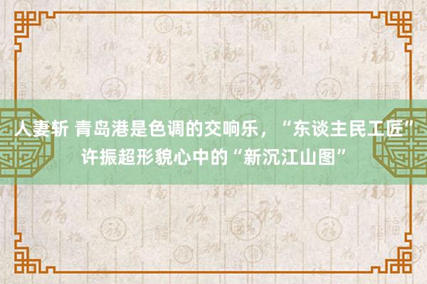 人妻斩 青岛港是色调的交响乐，“东谈主民工匠”许振超形貌心中的“新沉江山图”