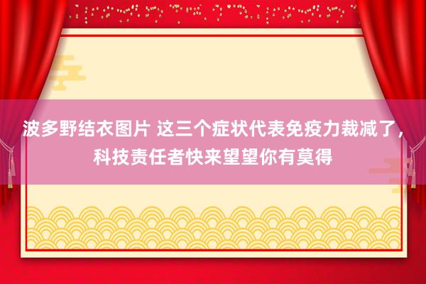 波多野结衣图片 这三个症状代表免疫力裁减了，科技责任者快来望望你有莫得