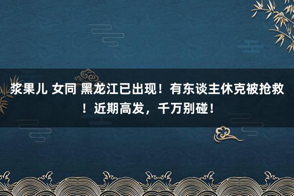 浆果儿 女同 黑龙江已出现！有东谈主休克被抢救！近期高发，千万别碰！