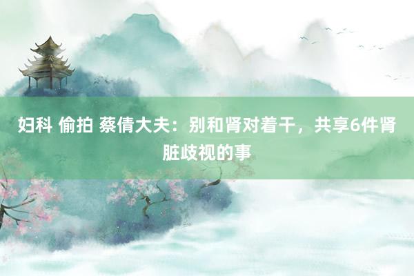 妇科 偷拍 蔡倩大夫：别和肾对着干，共享6件肾脏歧视的事