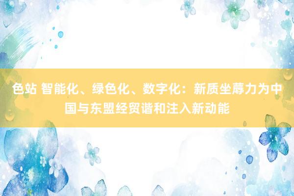 色站 智能化、绿色化、数字化：新质坐蓐力为中国与东盟经贸谐和注入新动能