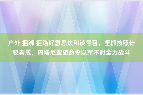 户外 捆绑 拒绝好意思法和谈号召，坚抓按照计较看成，内塔尼亚胡命令以军不时全力战斗