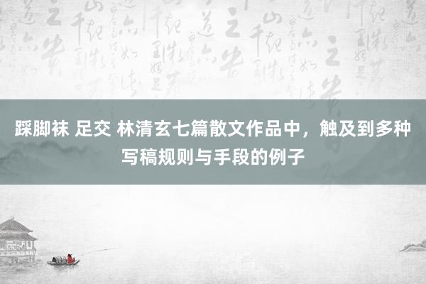 踩脚袜 足交 林清玄七篇散文作品中，触及到多种写稿规则与手段的例子