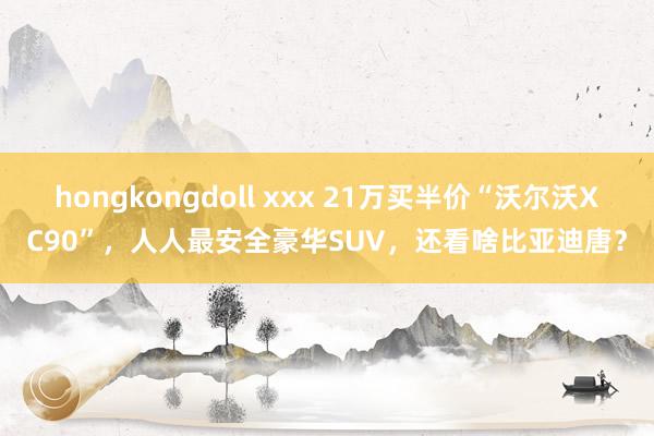 hongkongdoll xxx 21万买半价“沃尔沃XC90”，人人最安全豪华SUV，还看啥比亚迪唐？