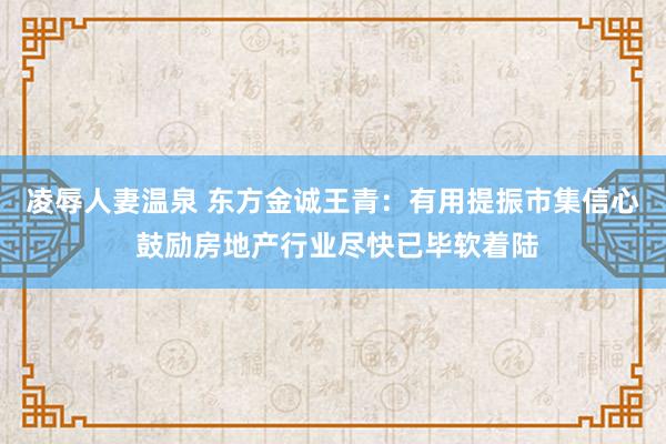 凌辱人妻温泉 东方金诚王青：有用提振市集信心 鼓励房地产行业尽快已毕软着陆