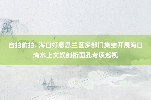 自拍偷拍. 海口好意思兰区多部门集结开展海口湾水上文娱剖析面孔专项巡视