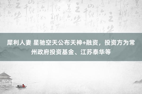 犀利人妻 星驰空天公布天神+融资，投资方为常州政府投资基金、江苏泰华等