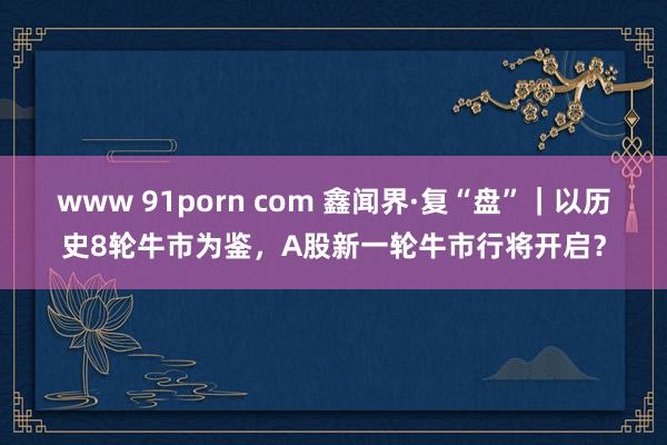 www 91porn com 鑫闻界·复“盘”｜以历史8轮牛市为鉴，A股新一轮牛市行将开启？