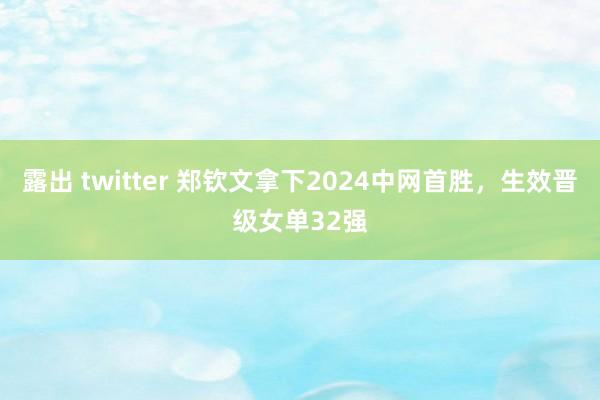 露出 twitter 郑钦文拿下2024中网首胜，生效晋级女单32强