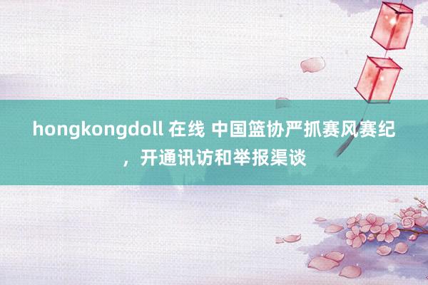 hongkongdoll 在线 中国篮协严抓赛风赛纪，开通讯访和举报渠谈