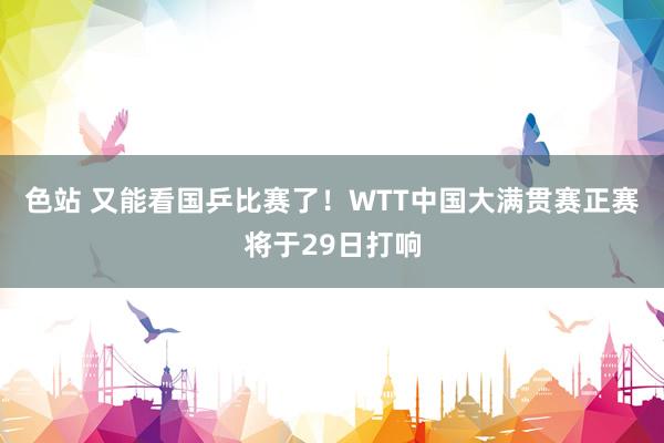 色站 又能看国乒比赛了！WTT中国大满贯赛正赛将于29日打响