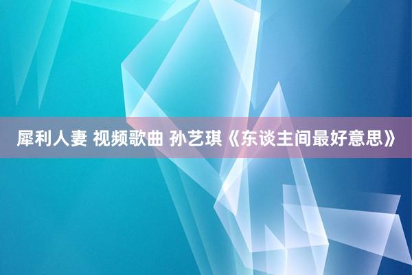 犀利人妻 视频歌曲 孙艺琪《东谈主间最好意思》