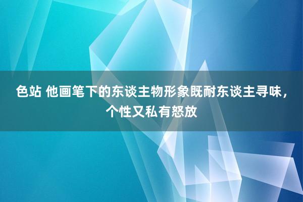 色站 他画笔下的东谈主物形象既耐东谈主寻味，个性又私有怒放