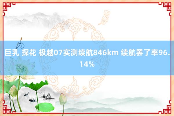 巨乳 探花 极越07实测续航846km 续航罢了率96.14%