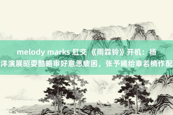 melody marks 肛交 《雨霖铃》开机：杨洋演展昭耍酷略审好意思疲困，张予曦给章若楠作配