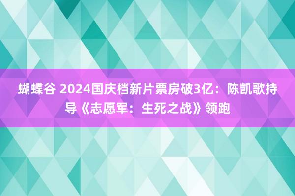 蝴蝶谷 2024国庆档新片票房破3亿：陈凯歌持导《志愿军：生死之战》领跑